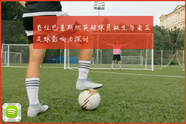 首位巴基斯坦英超球员诞生与南亚足球影响力探讨