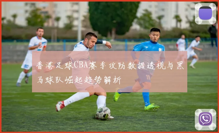 香港足球CBA赛季攻防数据透视与黑马球队崛起趋势解析
