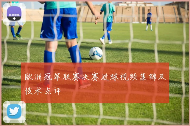 欧洲冠军联赛决赛进球视频集锦及技术点评