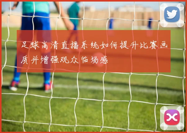 足球高清直播系统如何提升比赛画质并增强观众临场感